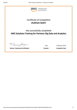 2/5/2018 AWS Training & Certification - Certicate of Completion
https://www.aws.training/transcript/CompletionCertificateHtml?transcriptid=CVjtWNJrOEe4WEqI0Hz15w2 1/1
Certiﬁcate of Completion
shubham keshri
Has successfully completed
AWS Solutions Training for Partners: Big Data and Analytics
1 day 5 February, 2018
Director, Training and Certiﬁcation Duration Completion Date
 