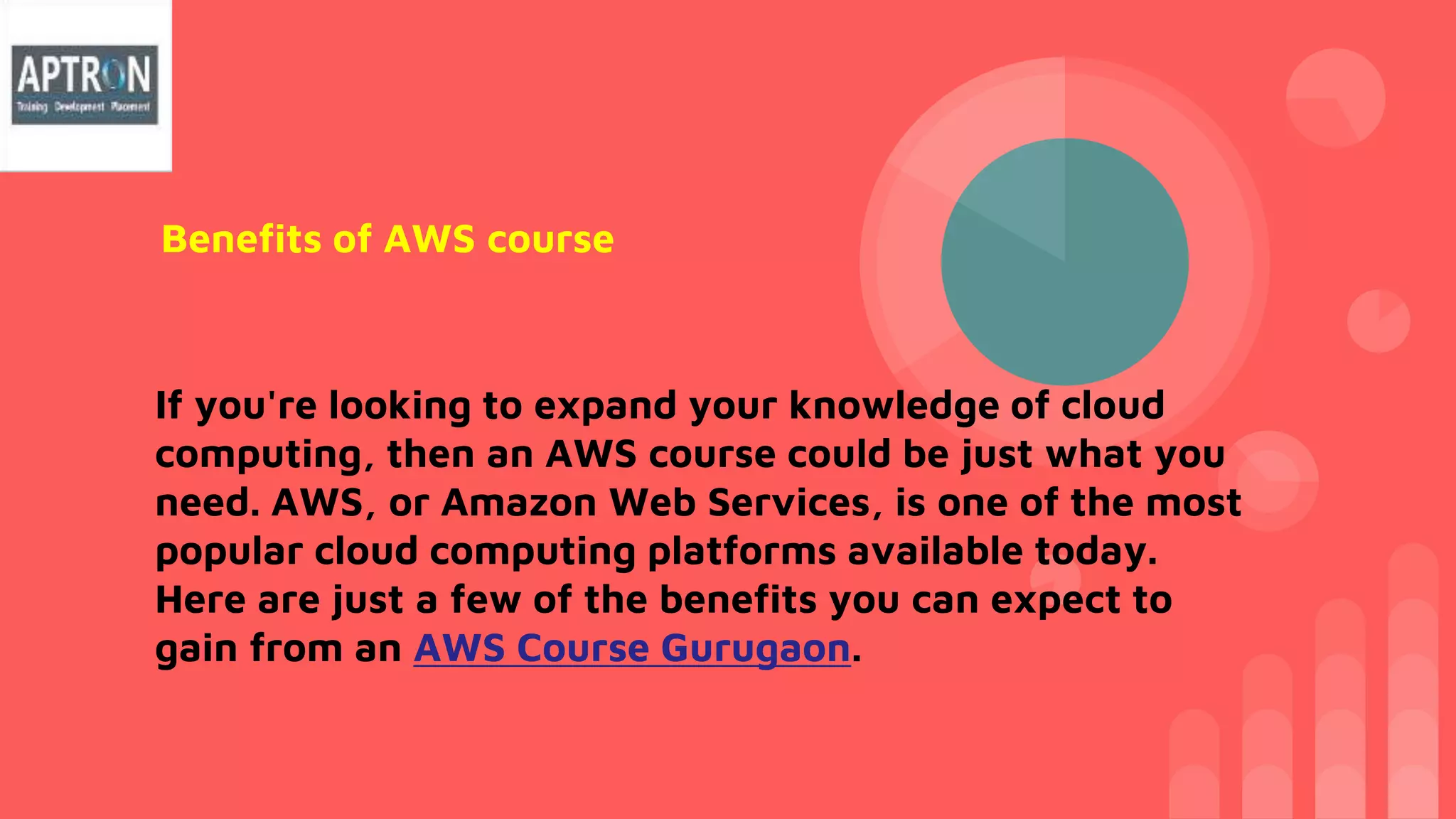 If you're looking to expand your knowledge of cloud
computing, then an AWS course could be just what you
need. AWS, or Amazon Web Services, is one of the most
popular cloud computing platforms available today.
Here are just a few of the benefits you can expect to
gain from an AWS Course Gurugaon.
Benefits of AWS course
 