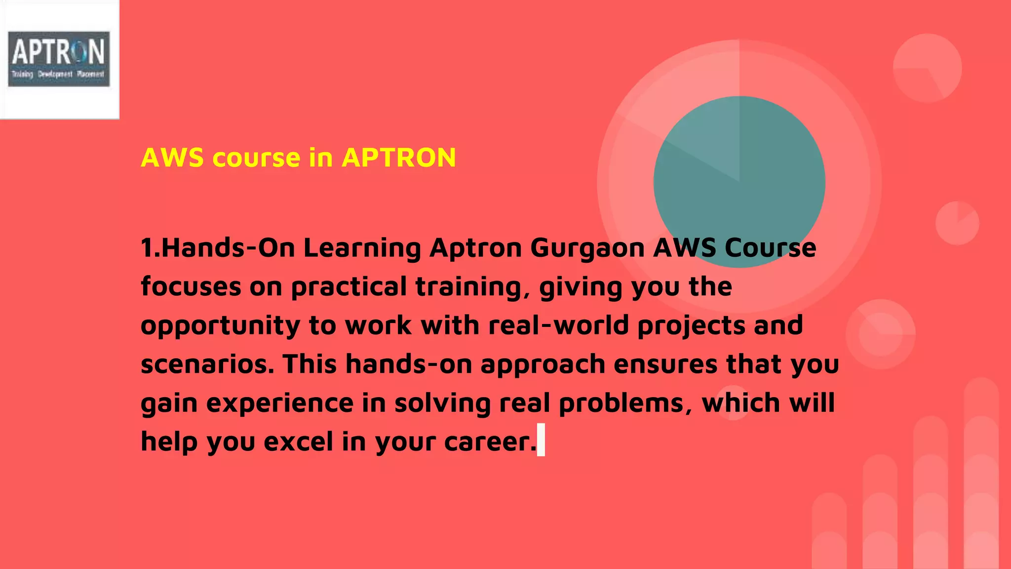 AWS course in APTRON
1.Hands-On Learning Aptron Gurgaon AWS Course
focuses on practical training, giving you the
opportunity to work with real-world projects and
scenarios. This hands-on approach ensures that you
gain experience in solving real problems, which will
help you excel in your career.
 