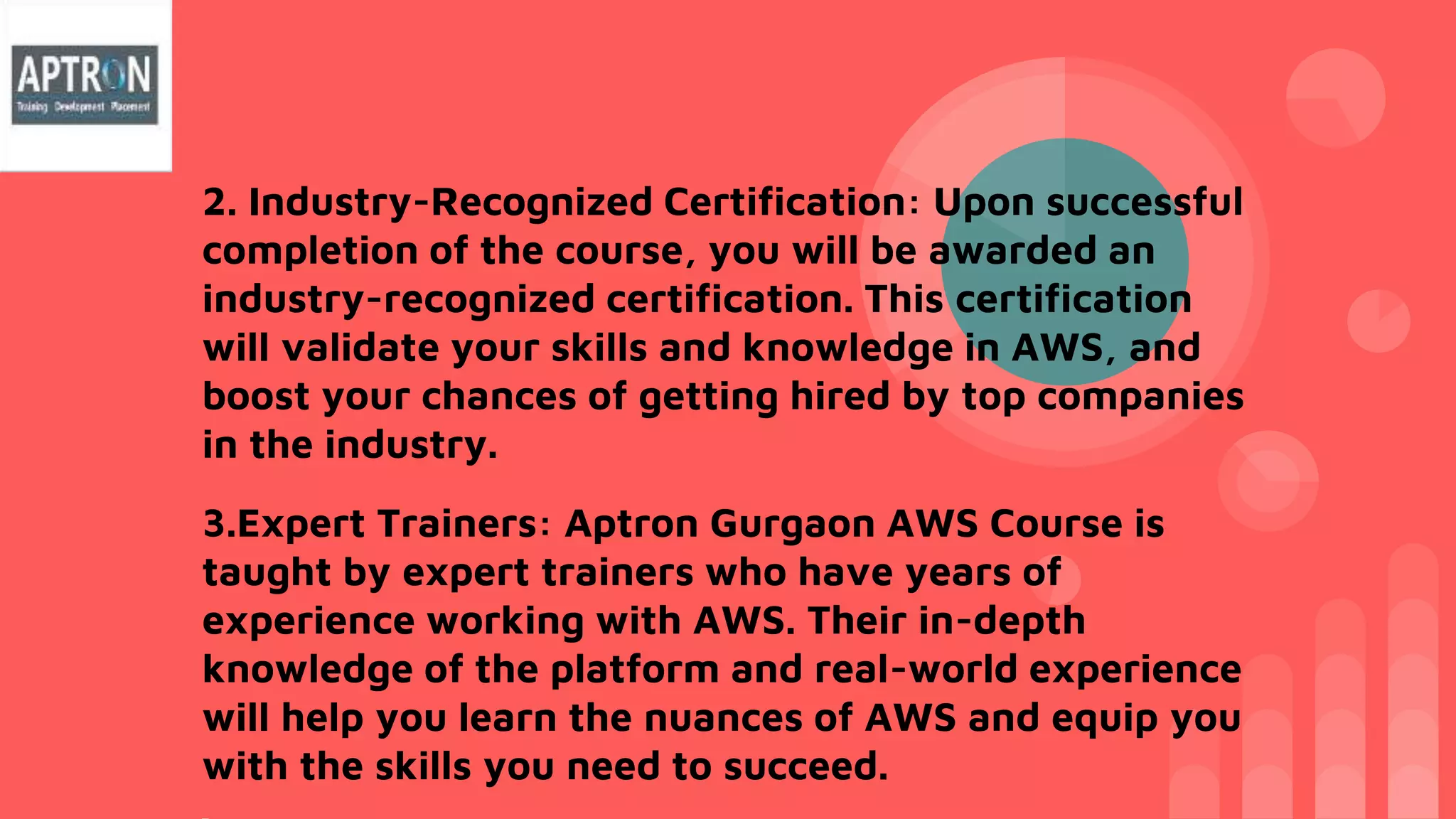 2. Industry-Recognized Certification: Upon successful
completion of the course, you will be awarded an
industry-recognized certification. This certification
will validate your skills and knowledge in AWS, and
boost your chances of getting hired by top companies
in the industry.
3.Expert Trainers: Aptron Gurgaon AWS Course is
taught by expert trainers who have years of
experience working with AWS. Their in-depth
knowledge of the platform and real-world experience
will help you learn the nuances of AWS and equip you
with the skills you need to succeed.
 