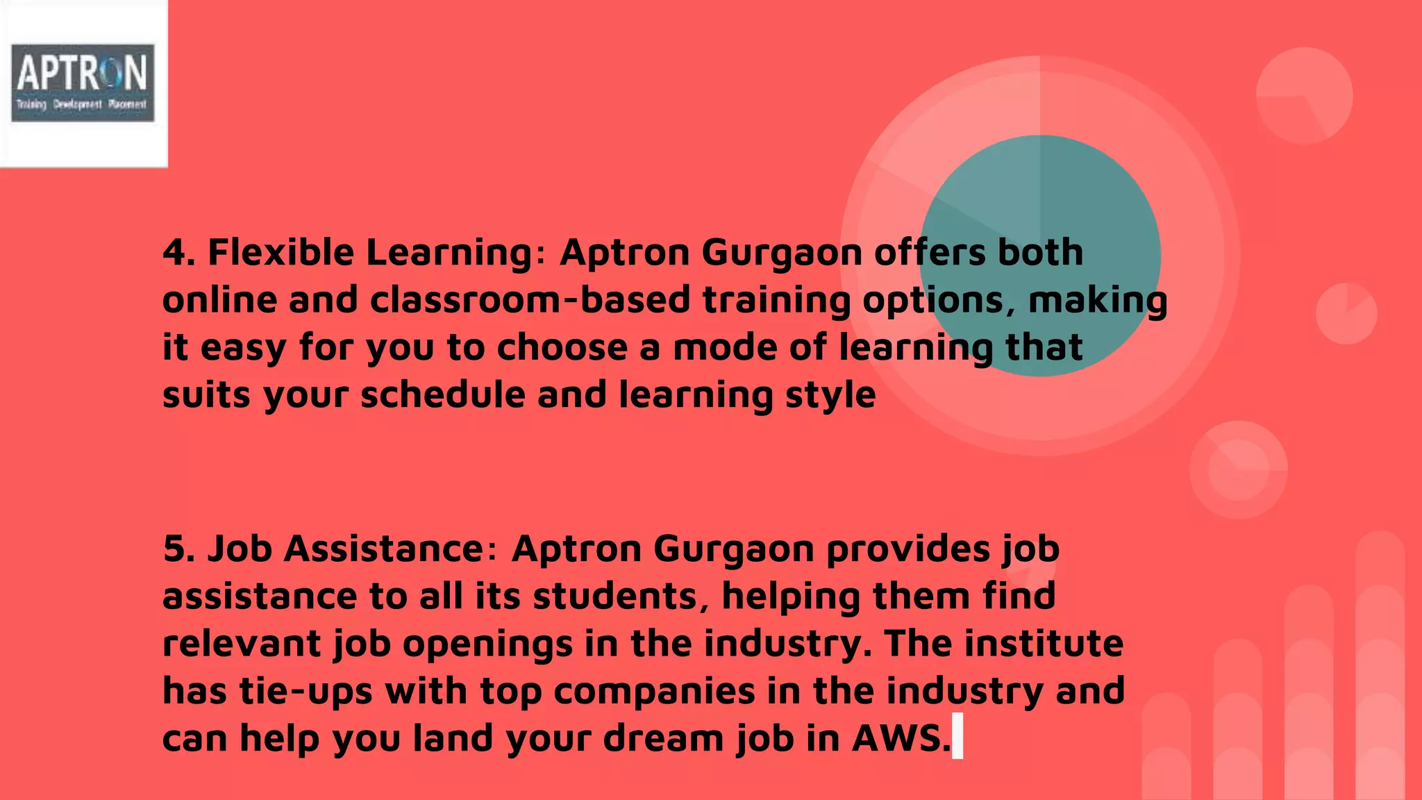 4. Flexible Learning: Aptron Gurgaon offers both
online and classroom-based training options, making
it easy for you to choose a mode of learning that
suits your schedule and learning style
5. Job Assistance: Aptron Gurgaon provides job
assistance to all its students, helping them find
relevant job openings in the industry. The institute
has tie-ups with top companies in the industry and
can help you land your dream job in AWS.
 