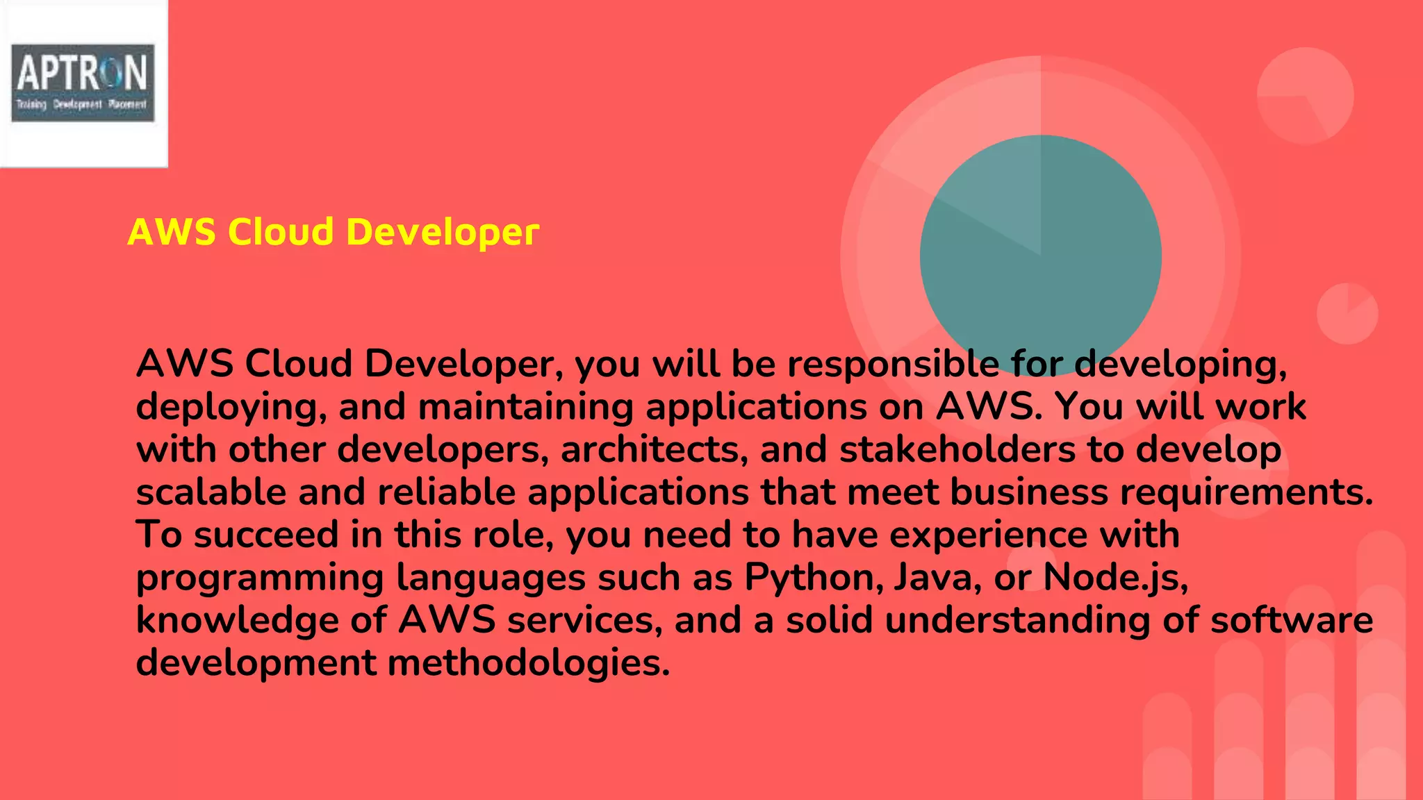 AWS Cloud Developer
AWS Cloud Developer, you will be responsible for developing,
deploying, and maintaining applications on AWS. You will work
with other developers, architects, and stakeholders to develop
scalable and reliable applications that meet business requirements.
To succeed in this role, you need to have experience with
programming languages such as Python, Java, or Node.js,
knowledge of AWS services, and a solid understanding of software
development methodologies.
 