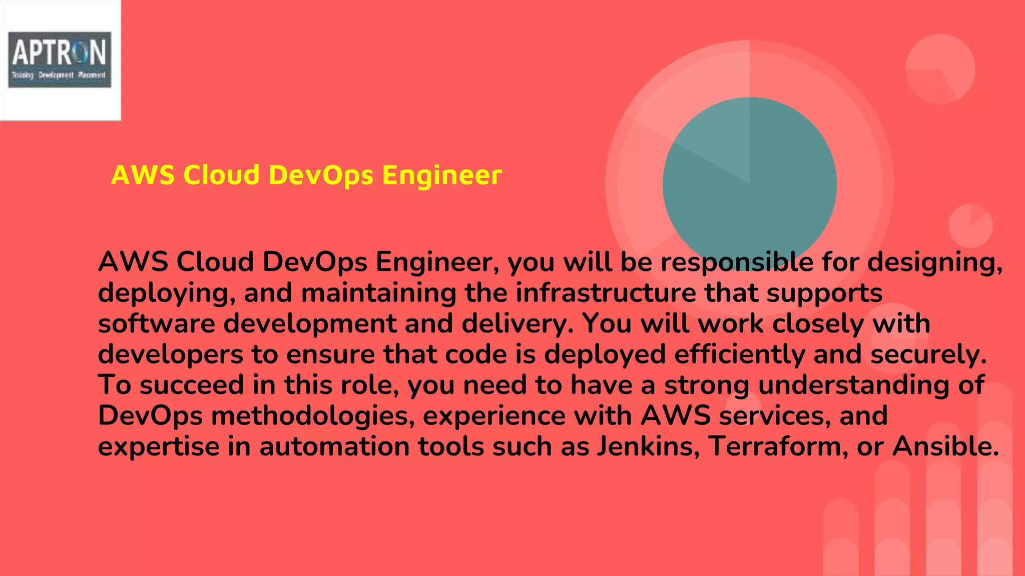 AWS Cloud DevOps Engineer
AWS Cloud DevOps Engineer, you will be responsible for designing,
deploying, and maintaining the infrastructure that supports
software development and delivery. You will work closely with
developers to ensure that code is deployed efficiently and securely.
To succeed in this role, you need to have a strong understanding of
DevOps methodologies, experience with AWS services, and
expertise in automation tools such as Jenkins, Terraform, or Ansible.
 