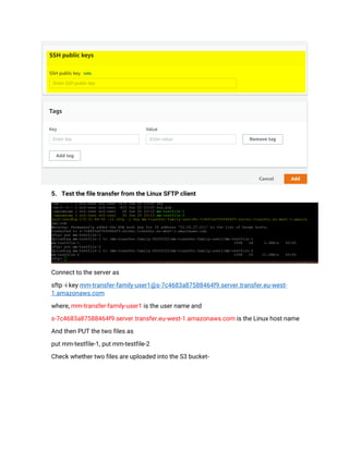 5. Test the file transfer from the Linux SFTP client
Connect to the server as
sftp -i key mm-transfer-family-user1@s-7c4683a87588464f9.server.transfer.eu-west-
1.amazonaws.com
where, mm-transfer-family-user1 is the user name and
s-7c4683a87588464f9.server.transfer.eu-west-1.amazonaws.com is the Linux host name
And then PUT the two files as
put mm-testfile-1, put mm-testfile-2
Check whether two files are uploaded into the S3 bucket-
 