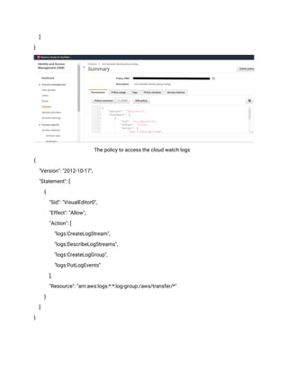 ]
}
The policy to access the cloud watch logs
{
"Version": "2012-10-17",
"Statement": [
{
"Sid": "VisualEditor0",
"Effect": "Allow",
"Action": [
"logs:CreateLogStream",
"logs:DescribeLogStreams",
"logs:CreateLogGroup",
"logs:PutLogEvents"
],
"Resource": "arn:aws:logs:*:*:log-group:/aws/transfer/*"
}
]
}
 
