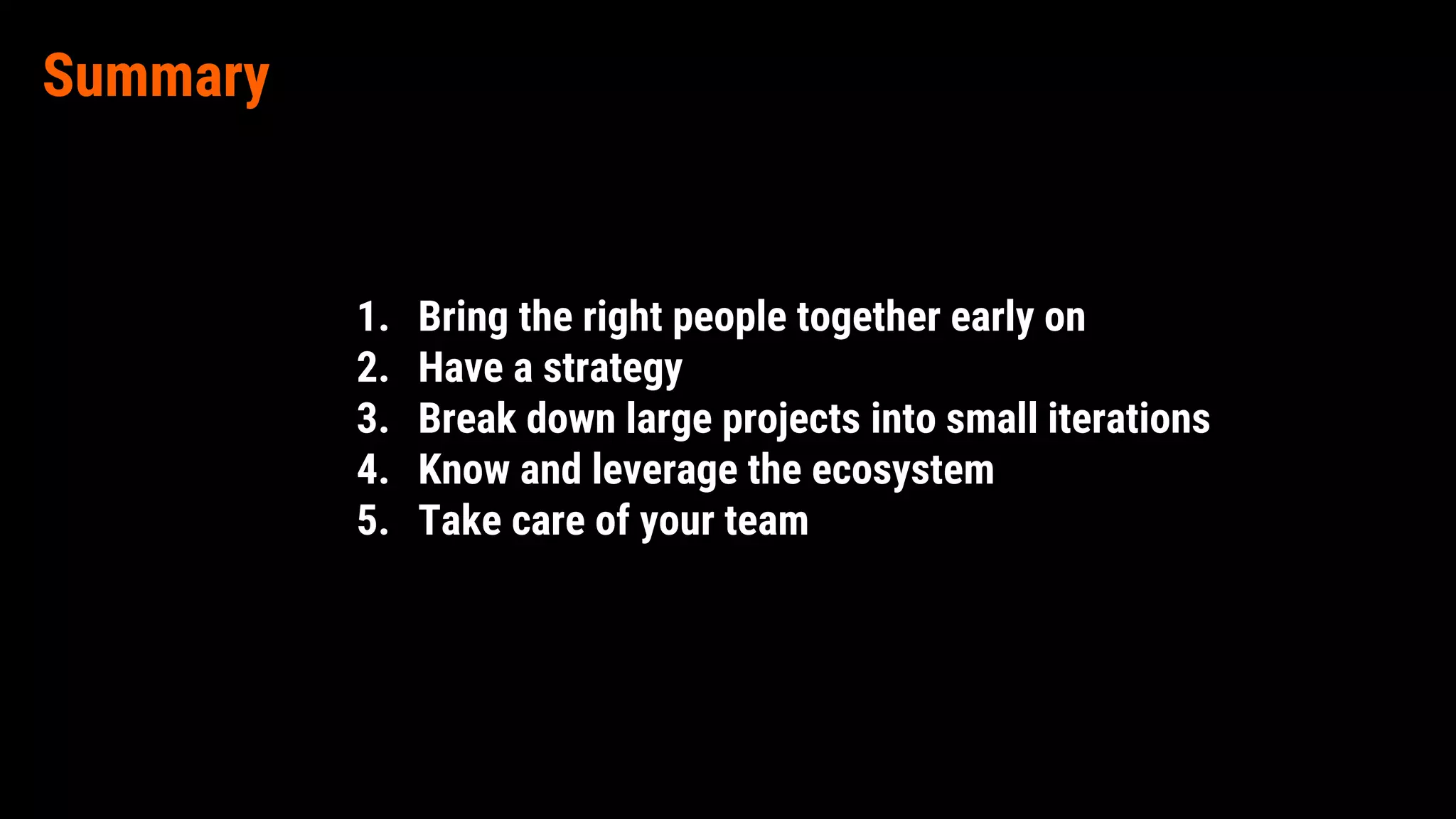 Summary
1. Bring the right people together early on
2. Have a strategy
3. Break down large projects into small iterations
4. Know and leverage the ecosystem
5. Take care of your team
 