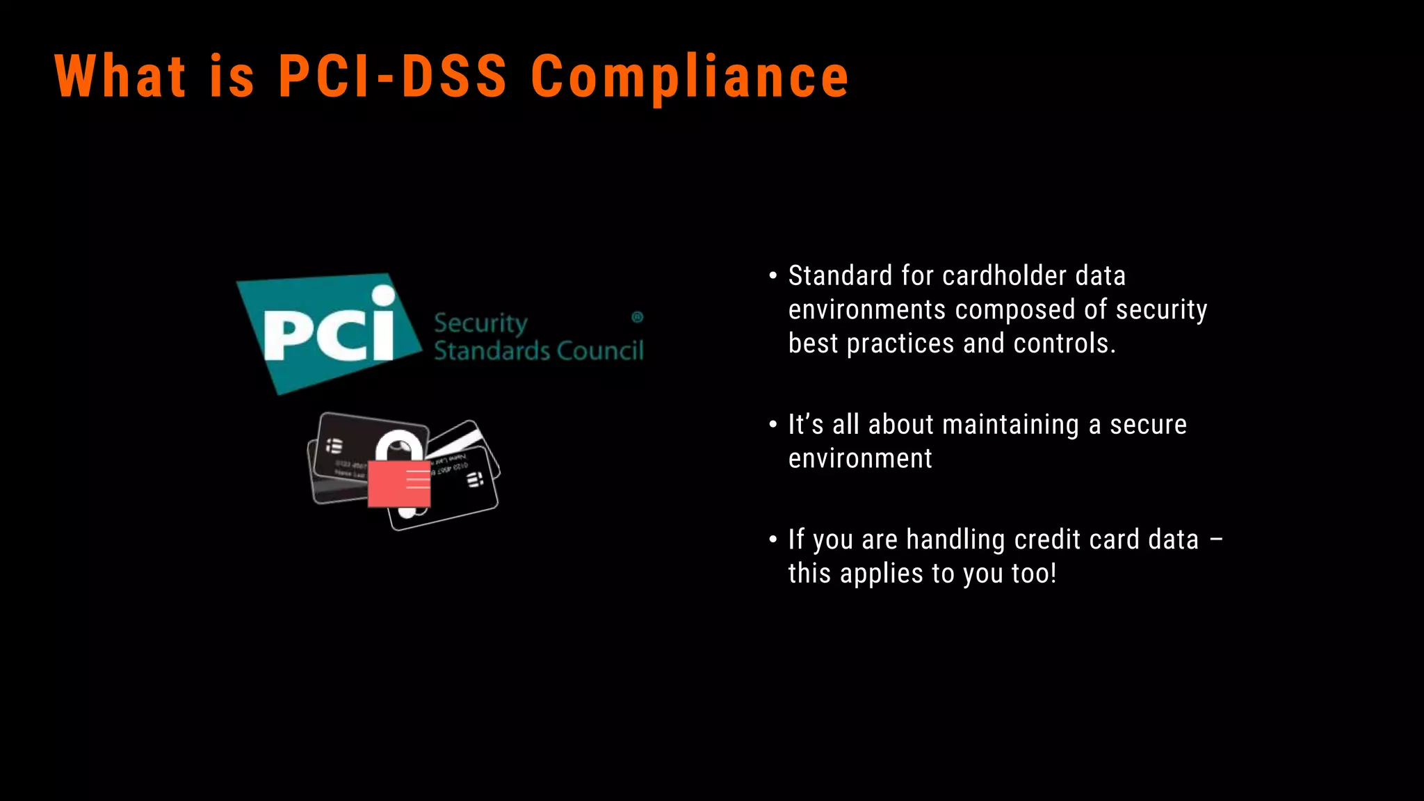 What is PCI-DSS Compliance
• Standard for cardholder data
environments composed of security
best practices and controls.
• It’s all about maintaining a secure
environment
• If you are handling credit card data –
this applies to you too!
 