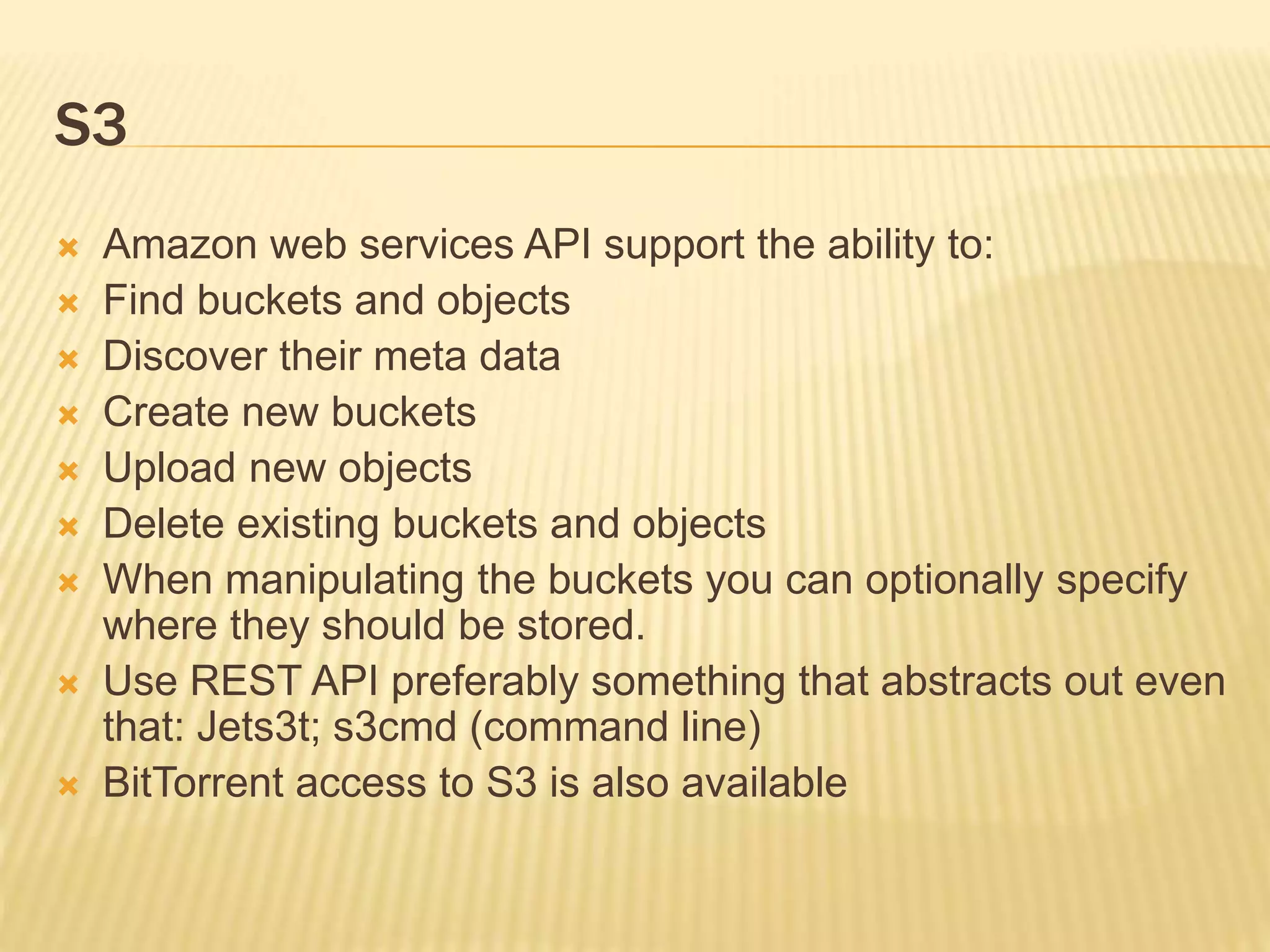 S3
 Amazon web services API support the ability to:
 Find buckets and objects
 Discover their meta data
 Create new buckets
 Upload new objects
 Delete existing buckets and objects
 When manipulating the buckets you can optionally specify
where they should be stored.
 Use REST API preferably something that abstracts out even
that: Jets3t; s3cmd (command line)
 BitTorrent access to S3 is also available
 