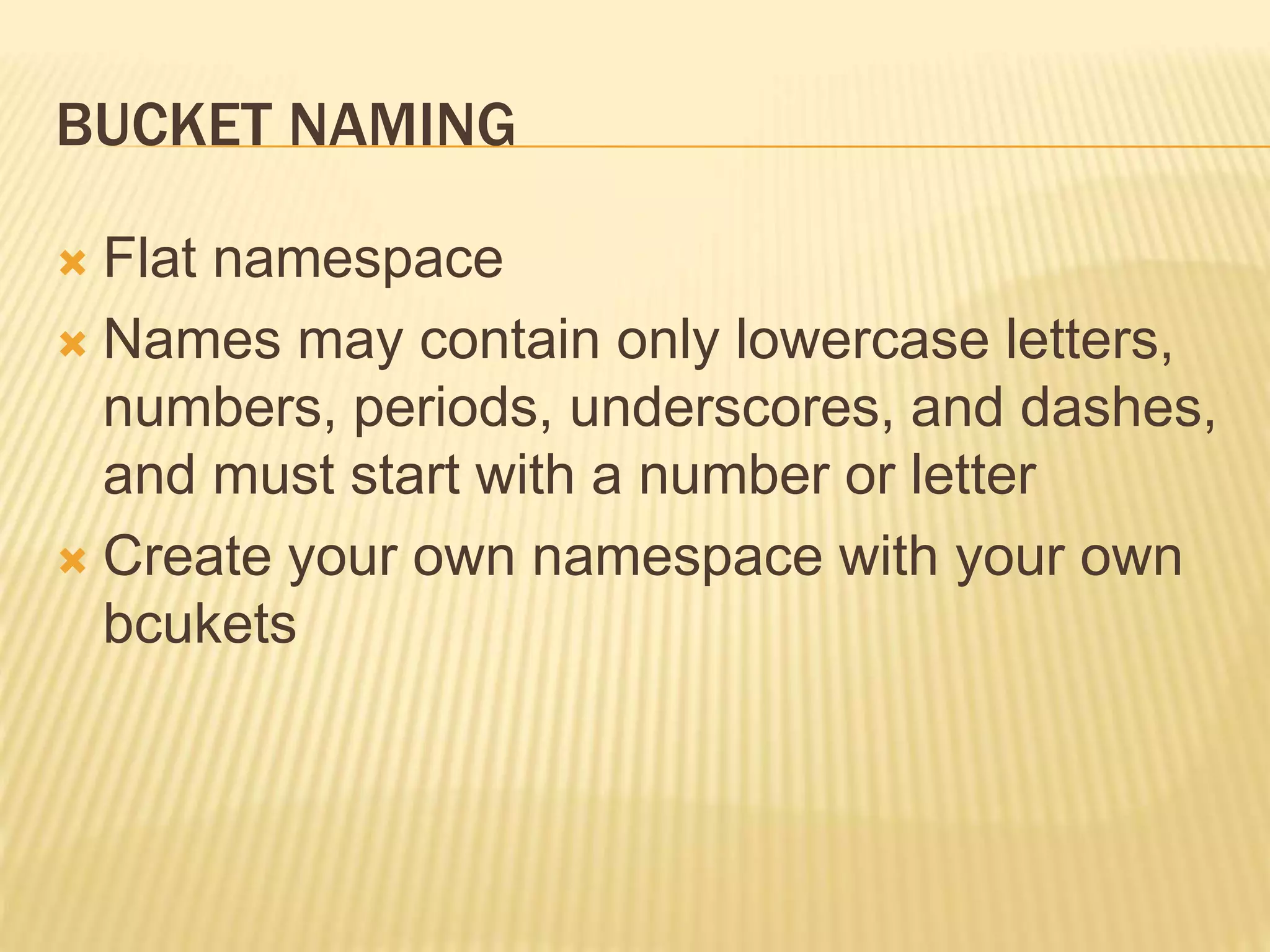 BUCKET NAMING
 Flat namespace
 Names may contain only lowercase letters,
numbers, periods, underscores, and dashes,
and must start with a number or letter
 Create your own namespace with your own
bcukets
 