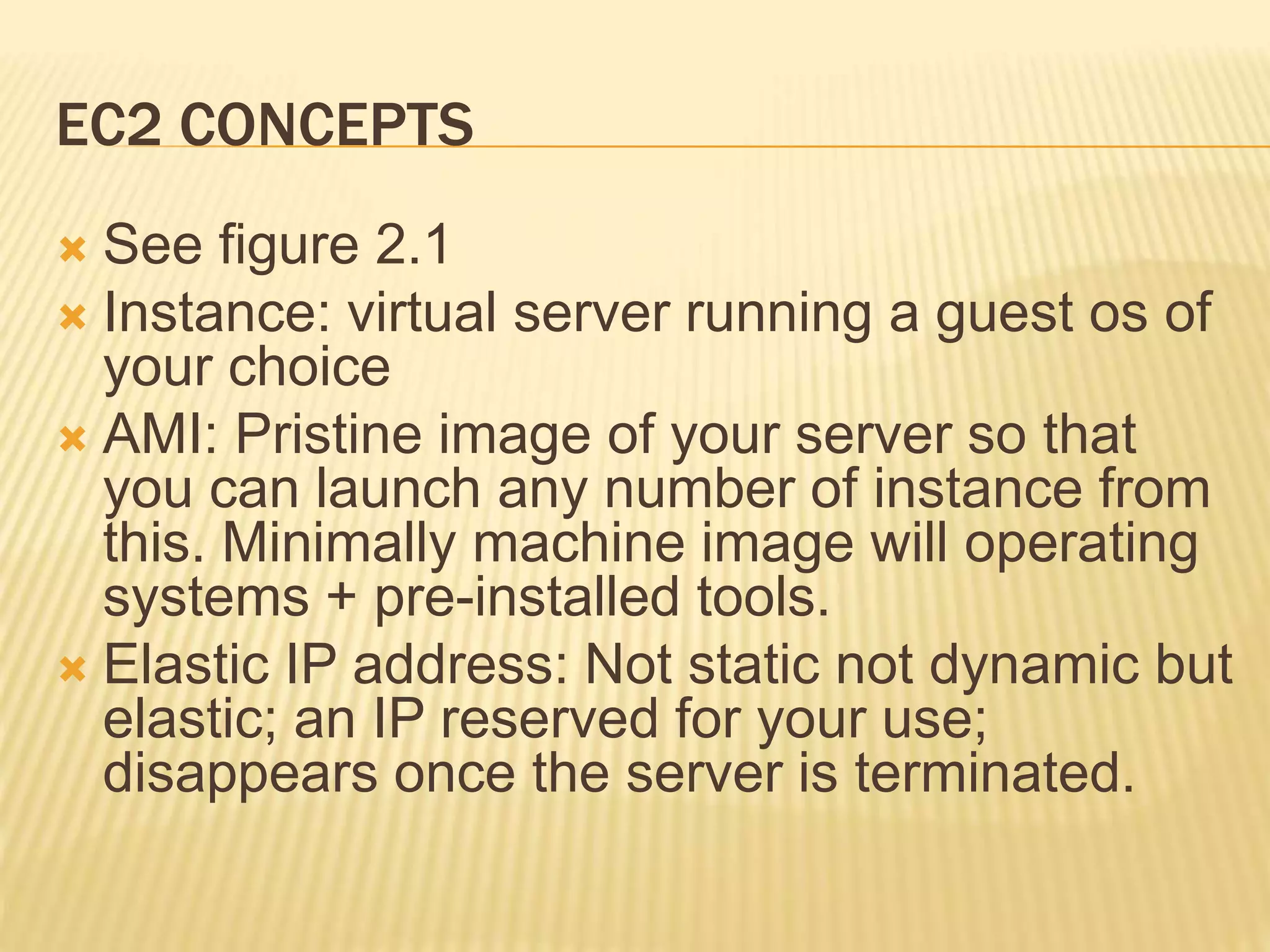 EC2 CONCEPTS
 See figure 2.1
 Instance: virtual server running a guest os of
your choice
 AMI: Pristine image of your server so that
you can launch any number of instance from
this. Minimally machine image will operating
systems + pre-installed tools.
 Elastic IP address: Not static not dynamic but
elastic; an IP reserved for your use;
disappears once the server is terminated.
 