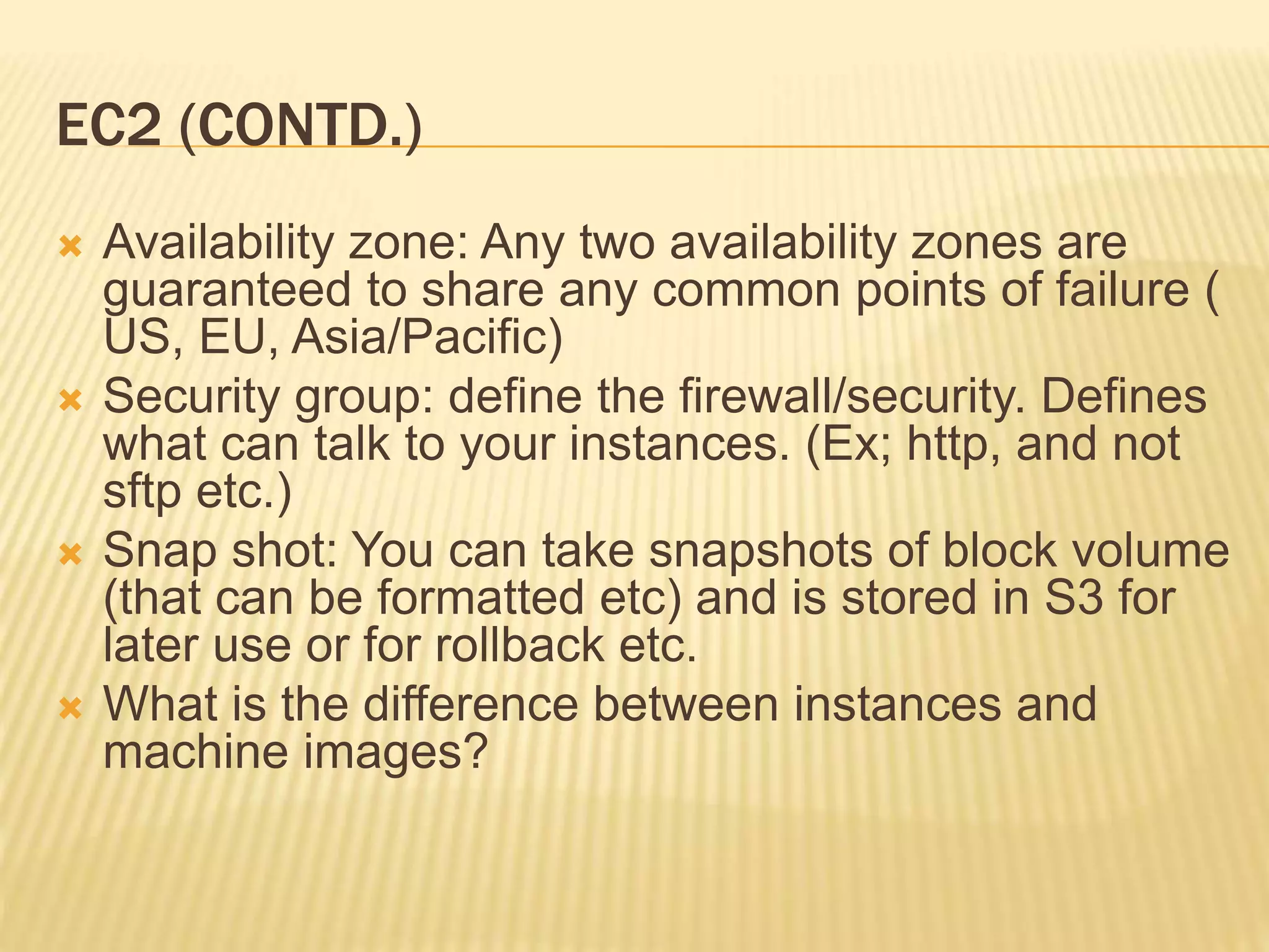 EC2 (CONTD.)
 Availability zone: Any two availability zones are
guaranteed to share any common points of failure (
US, EU, Asia/Pacific)
 Security group: define the firewall/security. Defines
what can talk to your instances. (Ex; http, and not
sftp etc.)
 Snap shot: You can take snapshots of block volume
(that can be formatted etc) and is stored in S3 for
later use or for rollback etc.
 What is the difference between instances and
machine images?
 