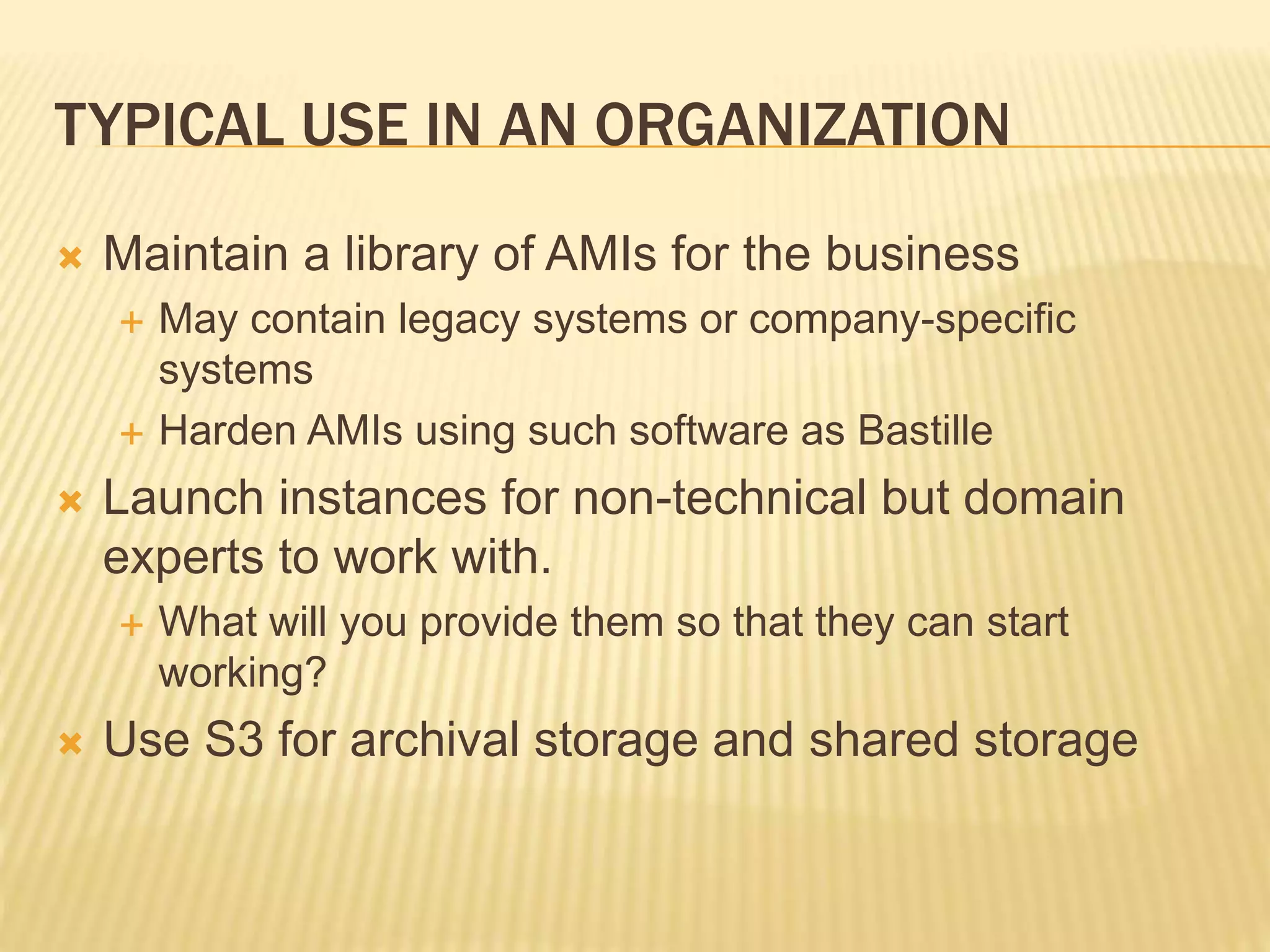 TYPICAL USE IN AN ORGANIZATION
 Maintain a library of AMIs for the business
 May contain legacy systems or company-specific
systems
 Harden AMIs using such software as Bastille
 Launch instances for non-technical but domain
experts to work with.
 What will you provide them so that they can start
working?
 Use S3 for archival storage and shared storage
 