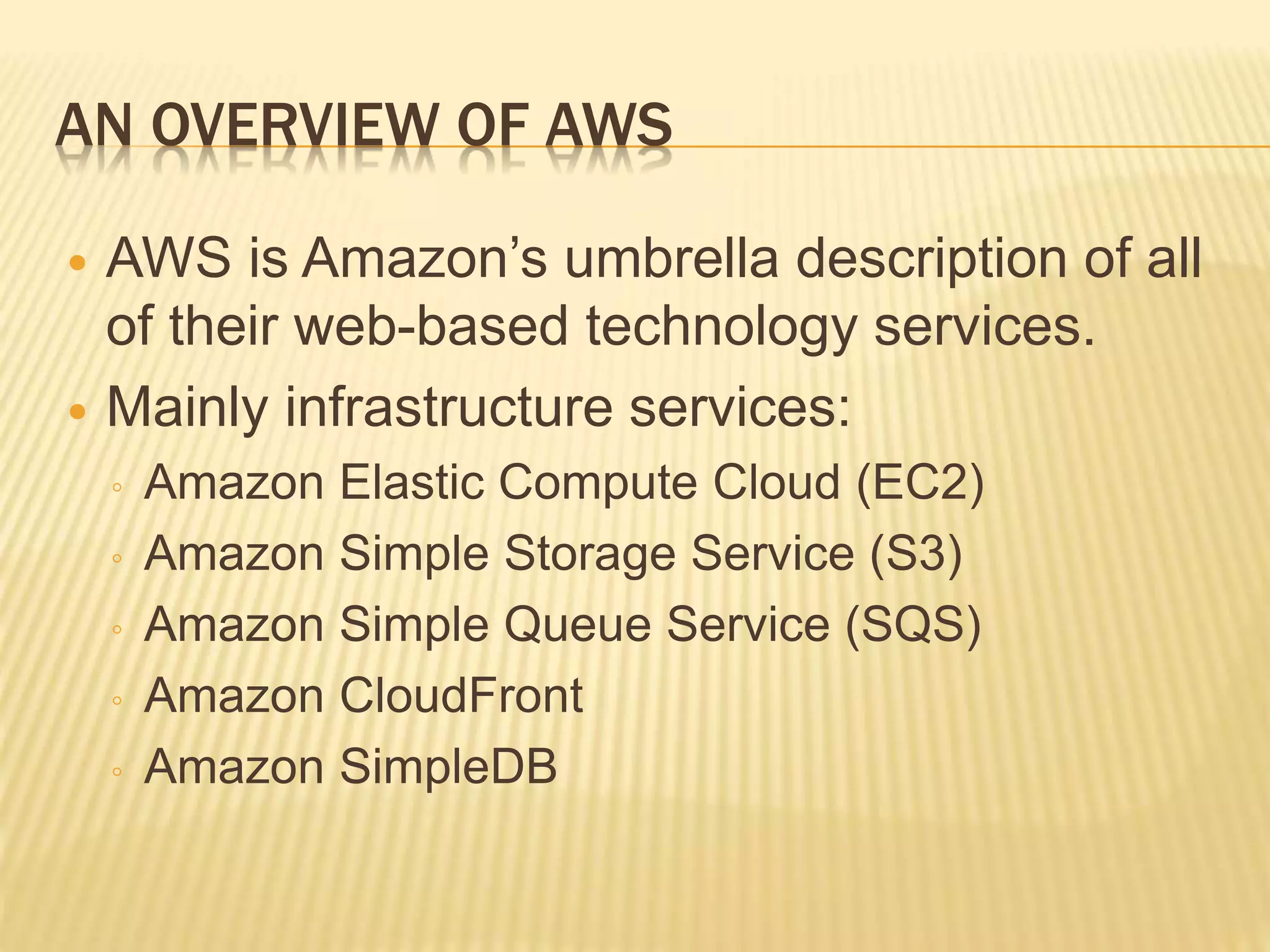 AN OVERVIEW OF AWS
 AWS is Amazon’s umbrella description of all
of their web-based technology services.
 Mainly infrastructure services:
◦ Amazon Elastic Compute Cloud (EC2)
◦ Amazon Simple Storage Service (S3)
◦ Amazon Simple Queue Service (SQS)
◦ Amazon CloudFront
◦ Amazon SimpleDB
 