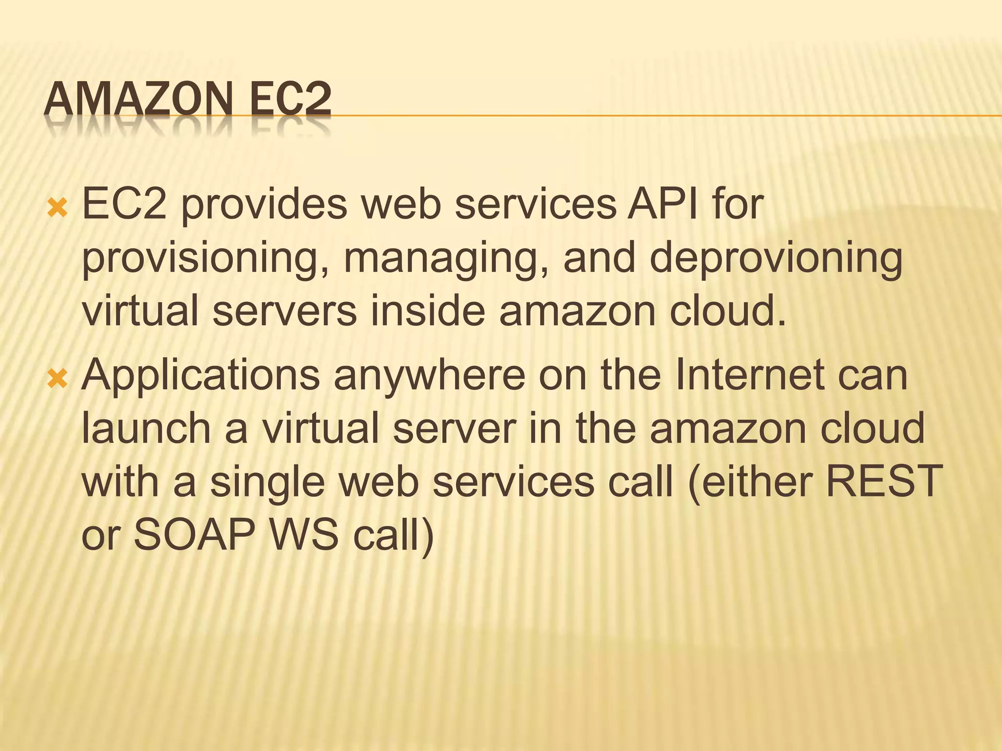 AMAZON EC2
 EC2 provides web services API for
provisioning, managing, and deprovioning
virtual servers inside amazon cloud.
 Applications anywhere on the Internet can
launch a virtual server in the amazon cloud
with a single web services call (either REST
or SOAP WS call)
 