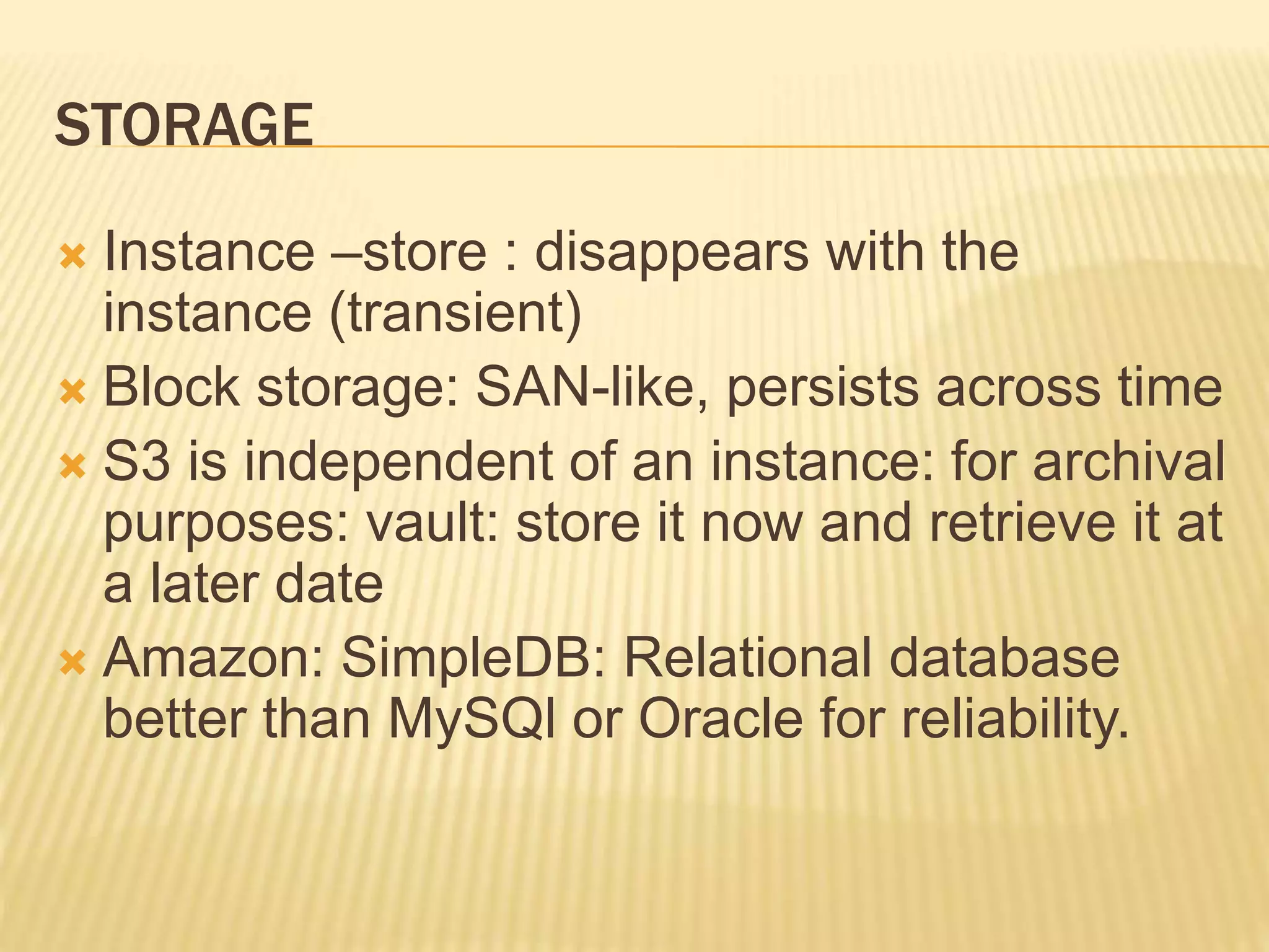STORAGE
 Instance –store : disappears with the
instance (transient)
 Block storage: SAN-like, persists across time
 S3 is independent of an instance: for archival
purposes: vault: store it now and retrieve it at
a later date
 Amazon: SimpleDB: Relational database
better than MySQl or Oracle for reliability.
 