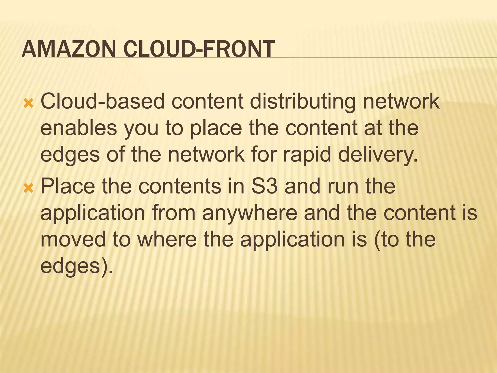 AMAZON CLOUD-FRONT
 Cloud-based content distributing network
enables you to place the content at the
edges of the network for rapid delivery.
 Place the contents in S3 and run the
application from anywhere and the content is
moved to where the application is (to the
edges).
 
