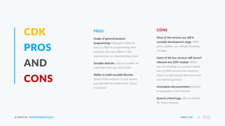 © DIGITAL TRANSFORMATION AWS CDK 22
CDK
PROS
AND
CONS
Most of the services are still in
unstable development stage. With
every update, you will get breaking
changes.
Some of the key services still haven’t
released any CDK module. When
you are working on a project where
lots of AWS services are required,
there is a high chance that you must
use hybrid approach.
Incomplete documentation and lack
of examples in the internet.
Several critical bugs still unresolved
for many releases.
CONS
Usage of general-purpose
programming languages makes its
easy to align on programming best
practices that you follow in the
organization as a development team.
Sensible defaults reduces number of
code lines that you must write.
Ability to build reusable libraries
reduced the amount of copy pastes
you did with its predecessor, Cloud
Formation .
PROS
 