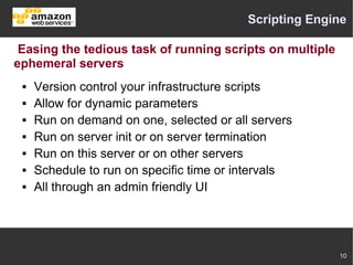 Scripting Engine

 Easing the tedious task of running scripts on multiple
ephemeral servers
    Version control your infrastructure scripts
    Allow for dynamic parameters
    Run on demand on one, selected or all servers
    Run on server init or on server termination
    Run on this server or on other servers
    Schedule to run on specific time or intervals
    All through an admin friendly UI




                                                          10
 