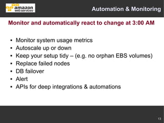 Automation & Monitoring

Monitor and automatically react to change at 3:00 AM

   Monitor system usage metrics
   Autoscale up or down
   Keep your setup tidy – (e.g. no orphan EBS volumes)
   Replace failed nodes
   DB failover
   Alert
   APIs for deep integrations & automations




                                                          13
 