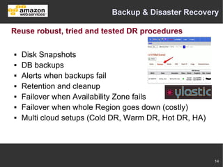 Backup & Disaster Recovery

Reuse robust, tried and tested DR procedures

   Disk Snapshots
   DB backups
   Alerts when backups fail
   Retention and cleanup
   Failover when Availability Zone fails
   Failover when whole Region goes down (costly)
   Multi cloud setups (Cold DR, Warm DR, Hot DR, HA)




                                                        14
 