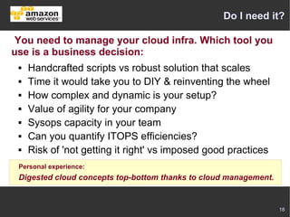 Do I need it?

 You need to manage your cloud infra. Which tool you
use is a business decision:
    Handcrafted scripts vs robust solution that scales
    Time it would take you to DIY & reinventing the wheel
    How complex and dynamic is your setup?
    Value of agility for your company
    Sysops capacity in your team
    Can you quantify ITOPS efficiencies?
    Risk of 'not getting it right' vs imposed good practices
 Personal experience:
 Digested cloud concepts top-bottom thanks to cloud management.


                                                                  18
 