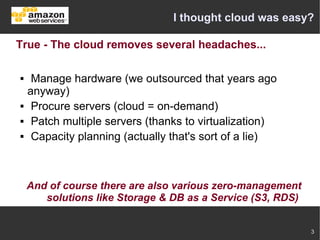 I thought cloud was easy?

True - The cloud removes several headaches...

    Manage hardware (we outsourced that years ago
    anyway)
    Procure servers (cloud = on-demand)
    Patch multiple servers (thanks to virtualization)
    Capacity planning (actually that's sort of a lie)



    And of course there are also various zero-management
       solutions like Storage & DB as a Service (S3, RDS)


                                                            3
 