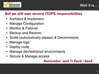 Well it is...

But we still own several ITOPS responsibilities
  Architect & Implement

  Manage Configuration

  Monitor & Failover

  Backup and Restore

  Scale (automatically please) & Decommision

  Manage logs

  Deploy code

  Manage dev/test/prod environments

  Secure & Manage access


                       Remember: IaaS != PaaS / SaaS


                                                         4
 