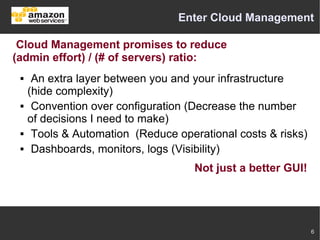 Enter Cloud Management

 Cloud Management promises to reduce
(admin effort) / (# of servers) ratio:
     An extra layer between you and your infrastructure
     (hide complexity)
     Convention over configuration (Decrease the number
     of decisions I need to make)
     Tools & Automation (Reduce operational costs & risks)
     Dashboards, monitors, logs (Visibility)
                                     Not just a better GUI!




                                                              6
 
