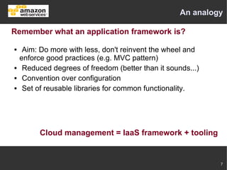 An analogy

Remember what an application framework is?

    Aim: Do more with less, don't reinvent the wheel and
    enforce good practices (e.g. MVC pattern)
    Reduced degrees of freedom (better than it sounds...)
    Convention over configuration
    Set of reusable libraries for common functionality.




          Cloud management = IaaS framework + tooling


                                                             7
 