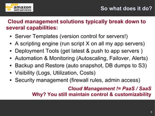 So what does it do?

 Cloud management solutions typically break down to
several capabilities:
    Server Templates (version control for servers!)
    A scripting engine (run script X on all my app servers)
    Deployment Tools (get latest & push to app servers )
    Automation & Monitoring (Autoscaling, Failover, Alerts)
    Backup and Restore (auto snapshot, DB dumps to S3)
    Visibility (Logs, Utilization, Costs)
    Security management (firewall rules, admin access)
                          Cloud Management != PaaS / SaaS
            Why? You still maintain control & customizability


                                                               8
 