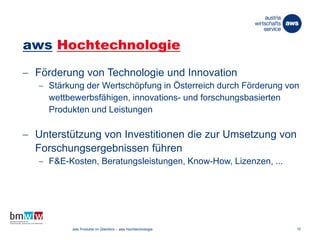 aws Hochtechnologie
 Förderung von Technologie und Innovation
 Stärkung der Wertschöpfung in Österreich durch Förderung von
wettbewerbsfähigen, innovations- und forschungsbasierten
Produkten und Leistungen
 Unterstützung von Investitionen die zur Umsetzung von
Forschungsergebnissen führen
 F&E-Kosten, Beratungsleistungen, Know-How, Lizenzen, ...
26. März 2014 aws Produkte im Überblick – aws Hochtechnologie 10
 