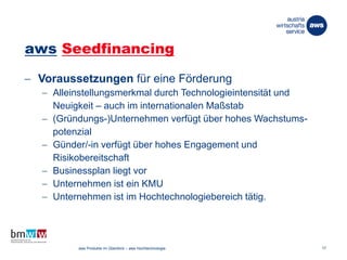 aws Seedfinancing
 Voraussetzungen für eine Förderung
 Alleinstellungsmerkmal durch Technologieintensität und
Neuigkeit – auch im internationalen Maßstab
 (Gründungs-)Unternehmen verfügt über hohes Wachstums-
potenzial
 Günder/-in verfügt über hohes Engagement und
Risikobereitschaft
 Businessplan liegt vor
 Unternehmen ist ein KMU
 Unternehmen ist im Hochtechnologiebereich tätig.
26. März 2014 aws Produkte im Überblick – aws Hochtechnologie 17
 