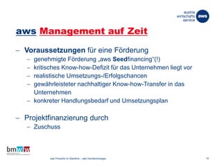 aws Management auf Zeit
 Voraussetzungen für eine Förderung
 genehmigte Förderung „aws Seedfinancing“(!)
 kritisches Know-how-Defizit für das Unternehmen liegt vor
 realistische Umsetzungs-/Erfolgschancen
 gewährleisteter nachhaltiger Know-how-Transfer in das
Unternehmen
 konkreter Handlungsbedarf und Umsetzungsplan
 Projektfinanzierung durch
 Zuschuss
26. März 2014 aws Produkte im Überblick – aws Hochtechnologie 19
 