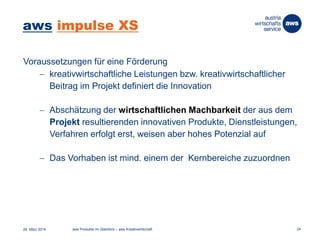 aws impulse XS
Voraussetzungen für eine Förderung
 kreativwirtschaftliche Leistungen bzw. kreativwirtschaftlicher
Beitrag im Projekt definiert die Innovation
 Abschätzung der wirtschaftlichen Machbarkeit der aus dem
Projekt resultierenden innovativen Produkte, Dienstleistungen,
Verfahren erfolgt erst, weisen aber hohes Potenzial auf
 Das Vorhaben ist mind. einem der Kernbereiche zuzuordnen
26. März 2014 aws Produkte im Überblick – aws Kreativwirtschaft 24
 