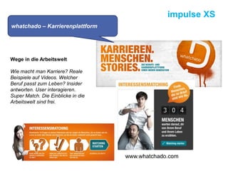 impulse XS
Wege in die Arbeitswelt
Wie macht man Karriere? Reale
Beispiele auf Videos. Welcher
Beruf passt zum Leben? Insider
antworten. User interagieren.
Super Match. Die Einblicke in die
Arbeitswelt sind frei.
whatchado – Karrierenplattform
www.whatchado.com
 
