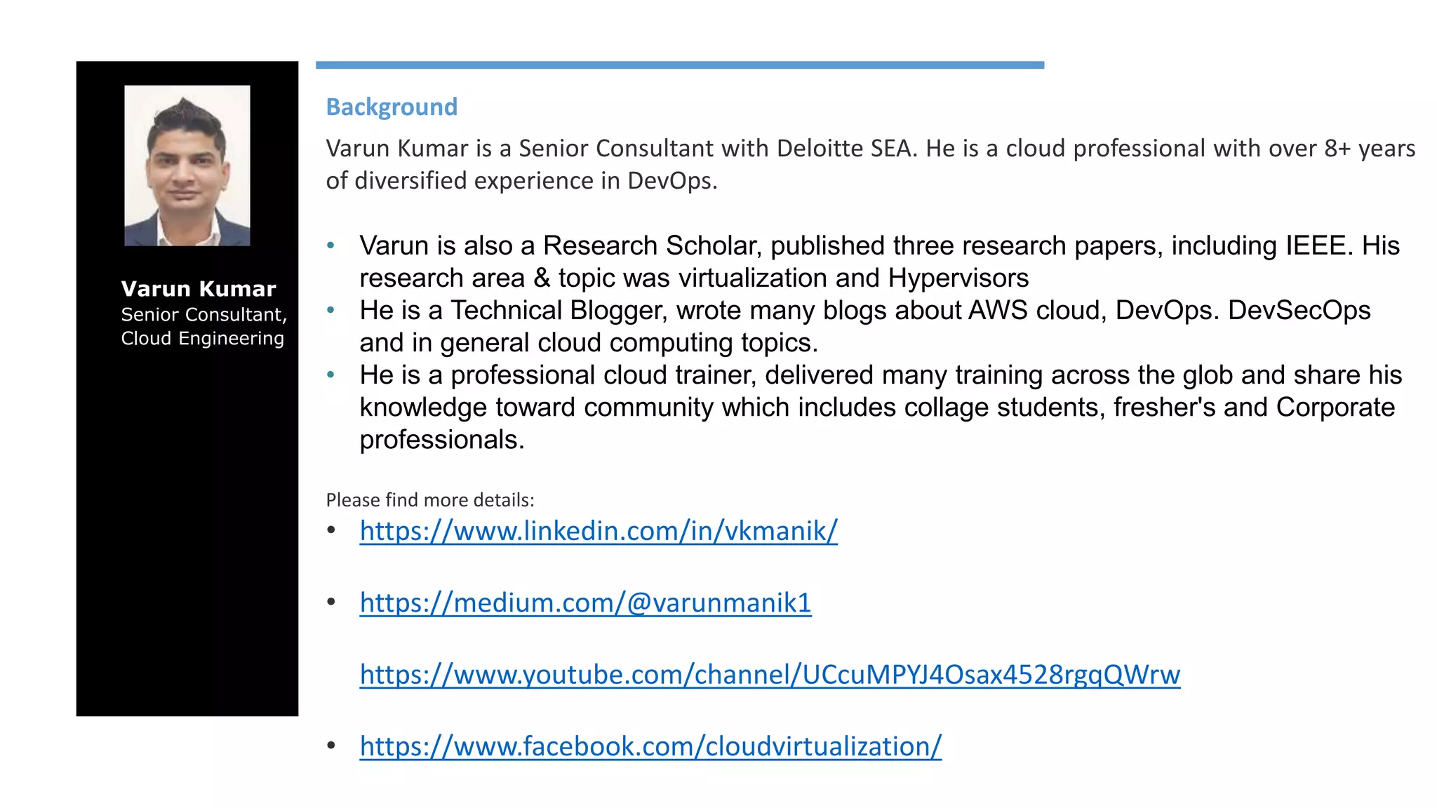 Varun Kumar Senior Consultant, Cloud Engineering Background Varun Kumar is a Senior Consultant with Deloitte SEA. He is a cloud professional with over 8+ years of diversified experience in DevOps. • Varun is also a Research Scholar, published three research papers, including IEEE. His research area & topic was virtualization and Hypervisors • He is a Technical Blogger, wrote many blogs about AWS cloud, DevOps. DevSecOps and in general cloud computing topics. • He is a professional cloud trainer, delivered many training across the glob and share his knowledge toward community which includes collage students, fresher's and Corporate professionals. Please find more details: • https://www.linkedin.com/in/vkmanik/ • https://medium.com/@varunmanik1 • https://www.youtube.com/channel/UCcuMPYJ4Osax4528rgqQWrw • https://www.facebook.com/cloudvirtualization/ 