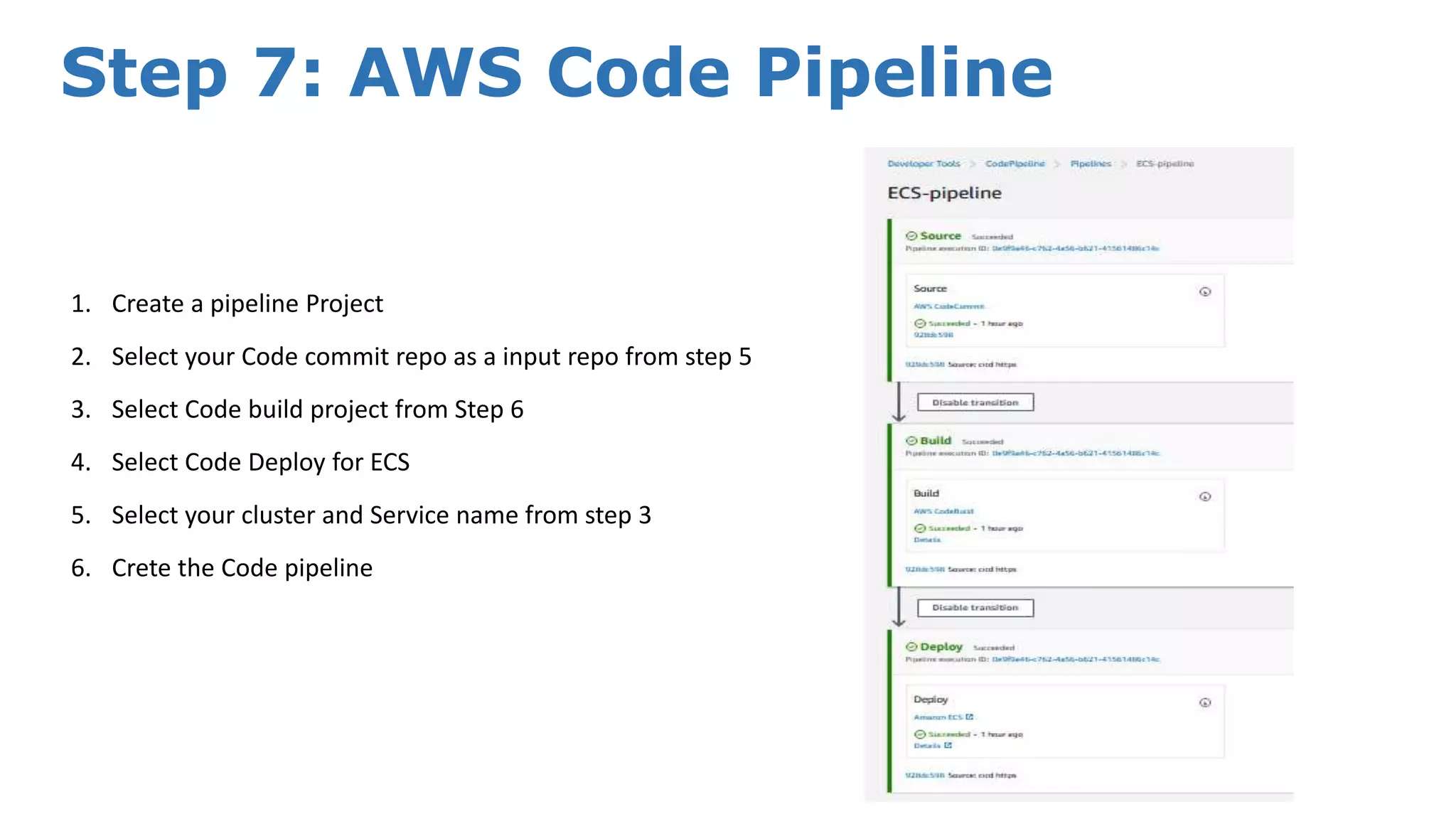 Step 7: AWS Code Pipeline 1. Create a pipeline Project 2. Select your Code commit repo as a input repo from step 5 3. Select Code build project from Step 6 4. Select Code Deploy for ECS 5. Select your cluster and Service name from step 3 6. Crete the Code pipeline 