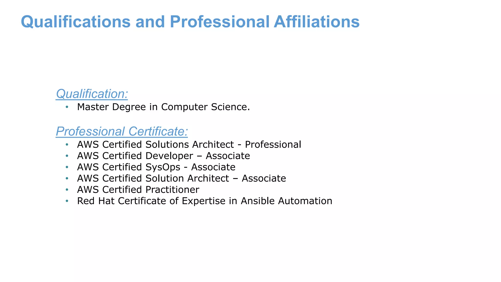 Qualifications and Professional Affiliations Qualification: • Master Degree in Computer Science. Professional Certificate: • AWS Certified Solutions Architect - Professional • AWS Certified Developer – Associate • AWS Certified SysOps - Associate • AWS Certified Solution Architect – Associate • AWS Certified Practitioner • Red Hat Certificate of Expertise in Ansible Automation 