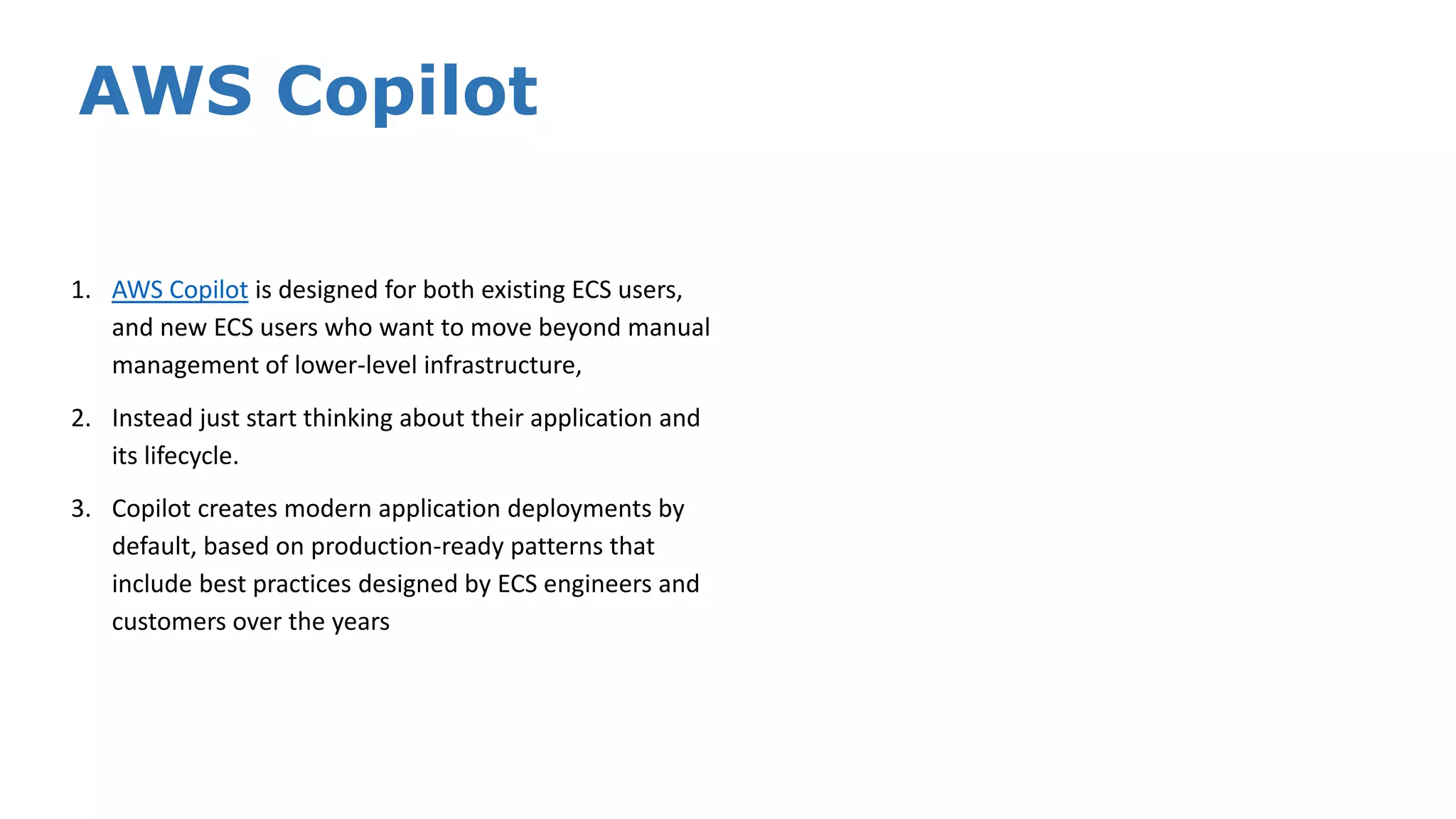 AWS Copilot 1. AWS Copilot is designed for both existing ECS users, and new ECS users who want to move beyond manual management of lower-level infrastructure, 2. Instead just start thinking about their application and its lifecycle. 3. Copilot creates modern application deployments by default, based on production-ready patterns that include best practices designed by ECS engineers and customers over the years 