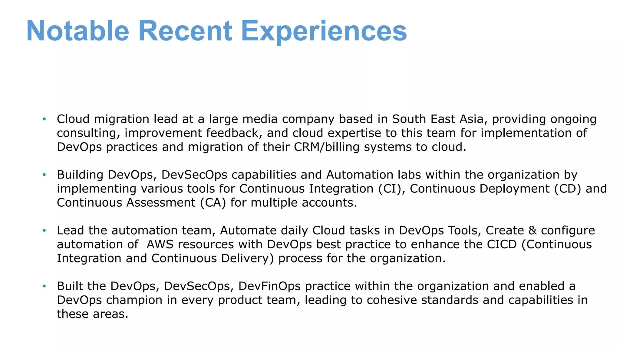 Notable Recent Experiences • Cloud migration lead at a large media company based in South East Asia, providing ongoing consulting, improvement feedback, and cloud expertise to this team for implementation of DevOps practices and migration of their CRM/billing systems to cloud. • Building DevOps, DevSecOps capabilities and Automation labs within the organization by implementing various tools for Continuous Integration (CI), Continuous Deployment (CD) and Continuous Assessment (CA) for multiple accounts. • Lead the automation team, Automate daily Cloud tasks in DevOps Tools, Create & configure automation of AWS resources with DevOps best practice to enhance the CICD (Continuous Integration and Continuous Delivery) process for the organization. • Built the DevOps, DevSecOps, DevFinOps practice within the organization and enabled a DevOps champion in every product team, leading to cohesive standards and capabilities in these areas. 