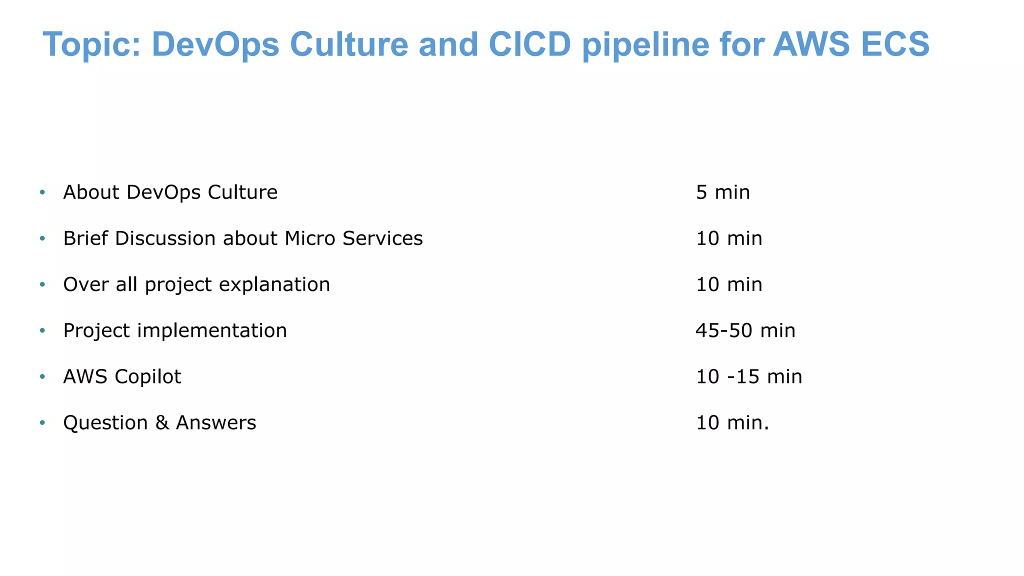 Topic: DevOps Culture and CICD pipeline for AWS ECS • About DevOps Culture 5 min • Brief Discussion about Micro Services 10 min • Over all project explanation 10 min • Project implementation 45-50 min • AWS Copilot 10 -15 min • Question & Answers 10 min. 