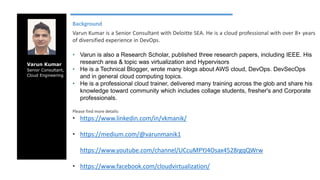 Varun Kumar
Senior Consultant,
Cloud Engineering
Background
Varun Kumar is a Senior Consultant with Deloitte SEA. He is a cloud professional with over 8+ years
of diversified experience in DevOps.
• Varun is also a Research Scholar, published three research papers, including IEEE. His
research area & topic was virtualization and Hypervisors
• He is a Technical Blogger, wrote many blogs about AWS cloud, DevOps. DevSecOps
and in general cloud computing topics.
• He is a professional cloud trainer, delivered many training across the glob and share his
knowledge toward community which includes collage students, fresher's and Corporate
professionals.
Please find more details:
• https://www.linkedin.com/in/vkmanik/
• https://medium.com/@varunmanik1
• https://www.youtube.com/channel/UCcuMPYJ4Osax4528rgqQWrw
• https://www.facebook.com/cloudvirtualization/
 