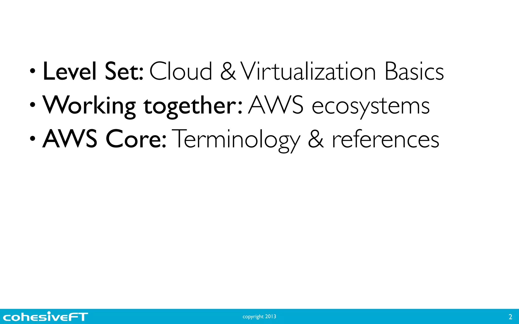 copyright 2013
• Level Set: Cloud &Virtualization Basics	

• Working together: AWS ecosystems	

• AWS Core: Terminology & references
2
 