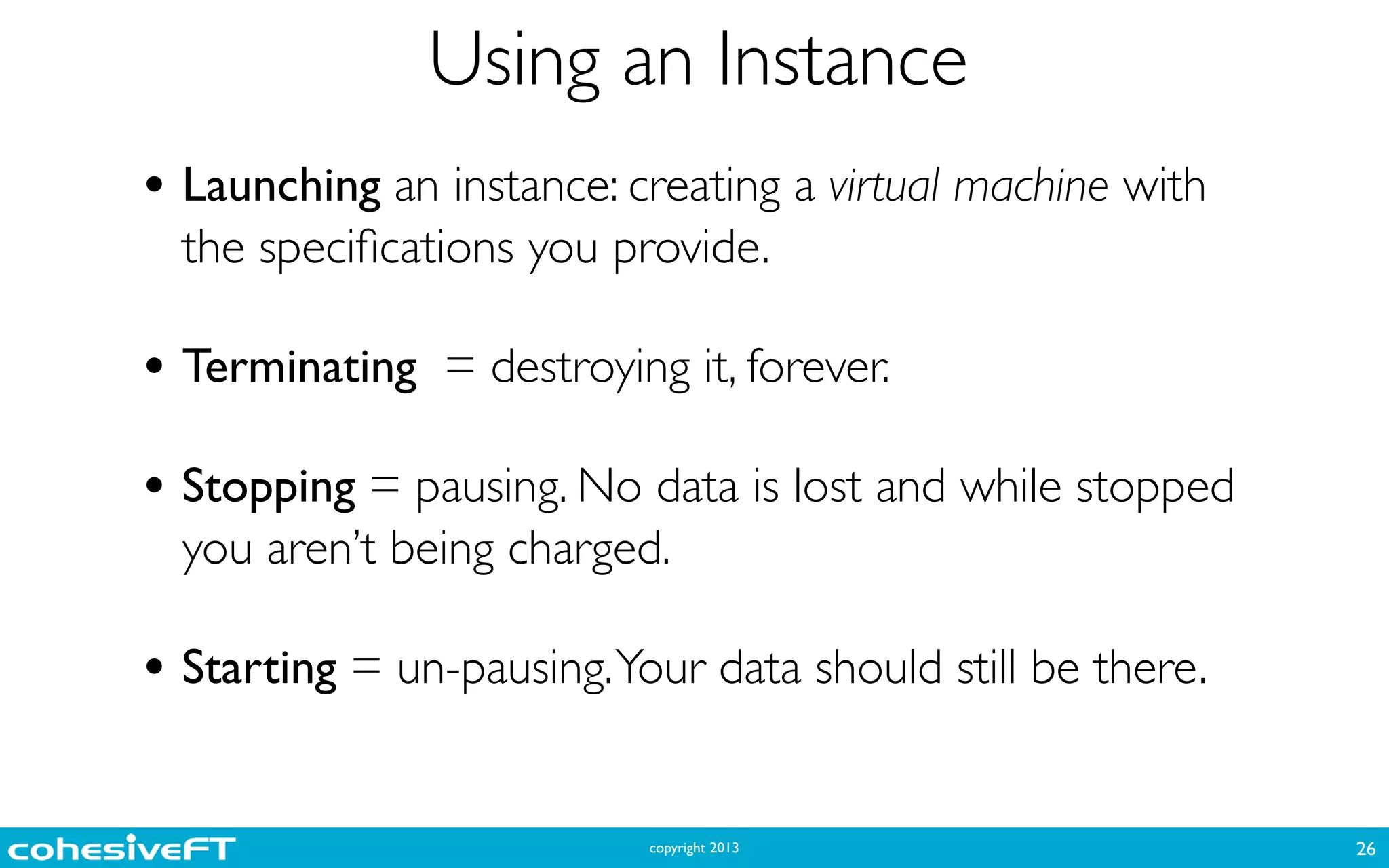 copyright 2013
Using an Instance
26
• Launching an instance: creating a virtual machine with
the speciﬁcations you provide.	

!
• Terminating = destroying it, forever.	

!
• Stopping = pausing. No data is lost and while stopped
you aren’t being charged.	

!
• Starting = un-pausing.Your data should still be there.
 