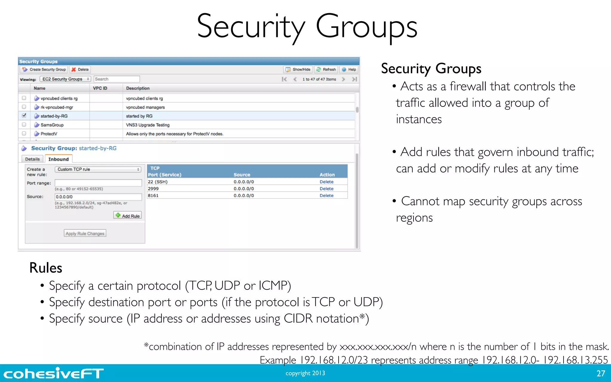 copyright 2013
Security Groups
27
Security Groups	

• Acts as a ﬁrewall that controls the
trafﬁc allowed into a group of
instances	

!
• Add rules that govern inbound trafﬁc;
can add or modify rules at any time	

!
• Cannot map security groups across
regions
Rules	

• Specify a certain protocol (TCP, UDP or ICMP)	

• Specify destination port or ports (if the protocol isTCP or UDP)	

• Specify source (IP address or addresses using CIDR notation*)
*combination of IP addresses represented by xxx.xxx.xxx.xxx/n where n is the number of 1 bits in the mask.
Example 192.168.12.0/23 represents address range 192.168.12.0- 192.168.13.255
 