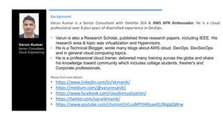 Varun Kumar
Senior Consultant,
Cloud Engineering
Background
Varun Kumar is a Senior Consultant with Deloitte SEA & AWS APN Ambassador. He is a cloud
professional over 8 plus years of diversified experience in DevOps.
• Varun is also a Research Scholar, published three research papers, including IEEE. His
research area & topic was virtualization and Hypervisors.
• He is a Technical Blogger, wrote many blogs about AWS cloud, DevOps. DevSecOps
and in general cloud computing topics.
• He is a professional cloud trainer, delivered many training across the globe and share
his knowledge toward community which includes collage students, fresher's and
Corporate professionals.
Please find more details:
• https://www.linkedin.com/in/vkmanik/
• https://medium.com/@varunmanik1
• https://www.facebook.com/cloudvirtualization/
• https://twitter.com/varunkmanik/
• https://www.youtube.com/channel/UCcuMPYJ4Osax4528rgqQWrw
 