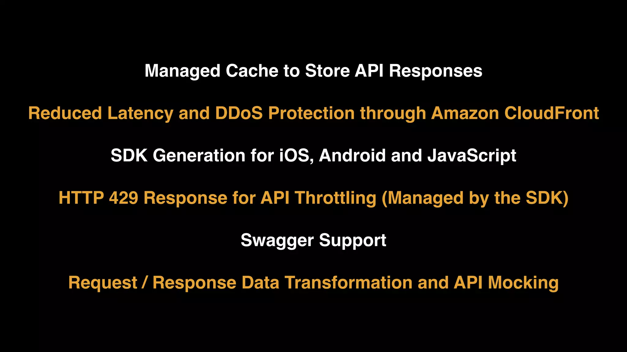 Managed Cache to Store API Responses  Reduced Latency and DDoS Protection through Amazon CloudFront  SDK Generation for iOS, Android and JavaScript HTTP 429 Response for API Throttling (Managed by the SDK)  Swagger Support  Request / Response Data Transformation and API Mocking 
