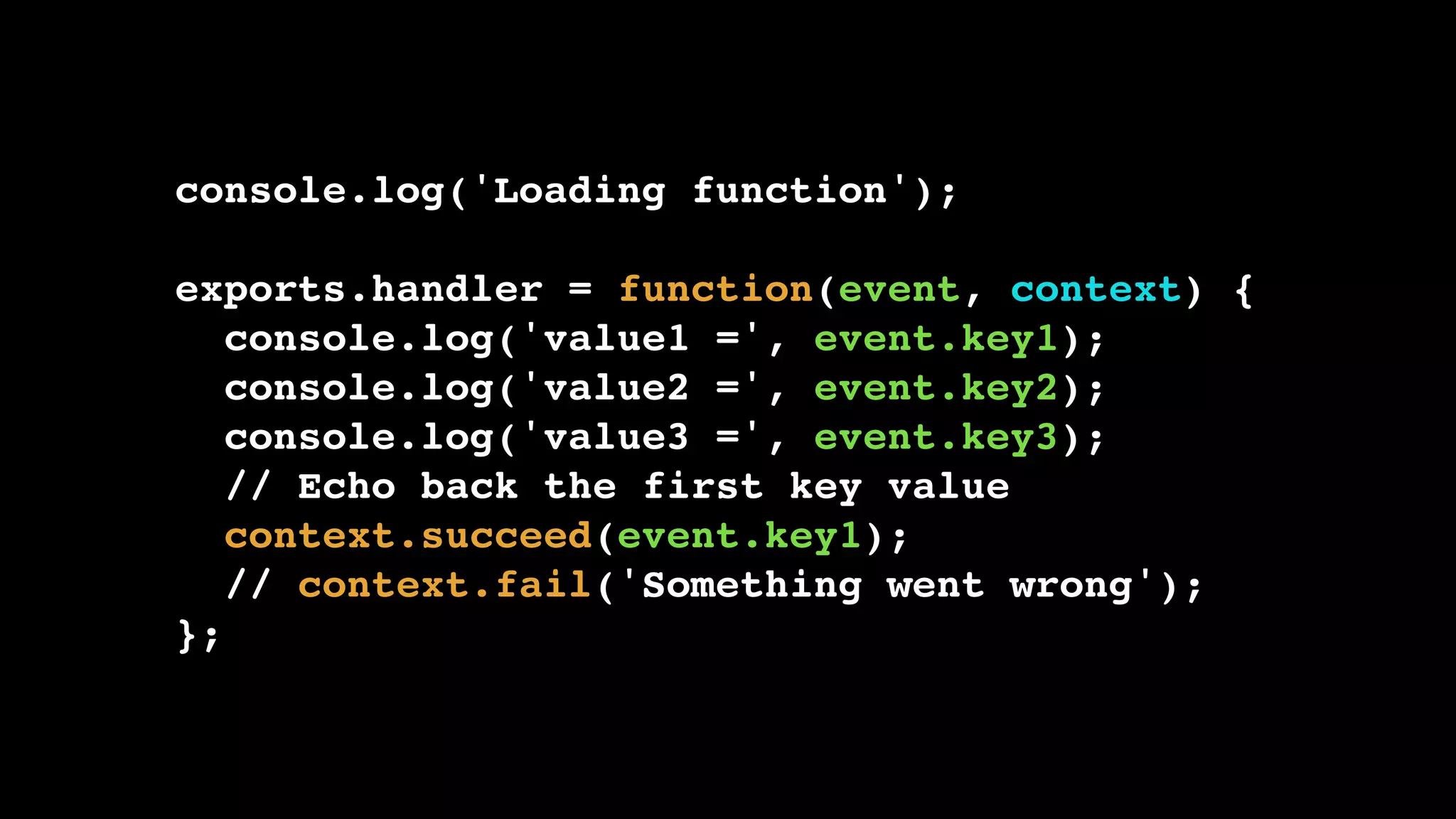 console.log('Loading function'); exports.handler = function(event, context) { console.log('value1 =', event.key1); console.log('value2 =', event.key2); console.log('value3 =', event.key3); // Echo back the first key value context.succeed(event.key1); // context.fail('Something went wrong'); }; 