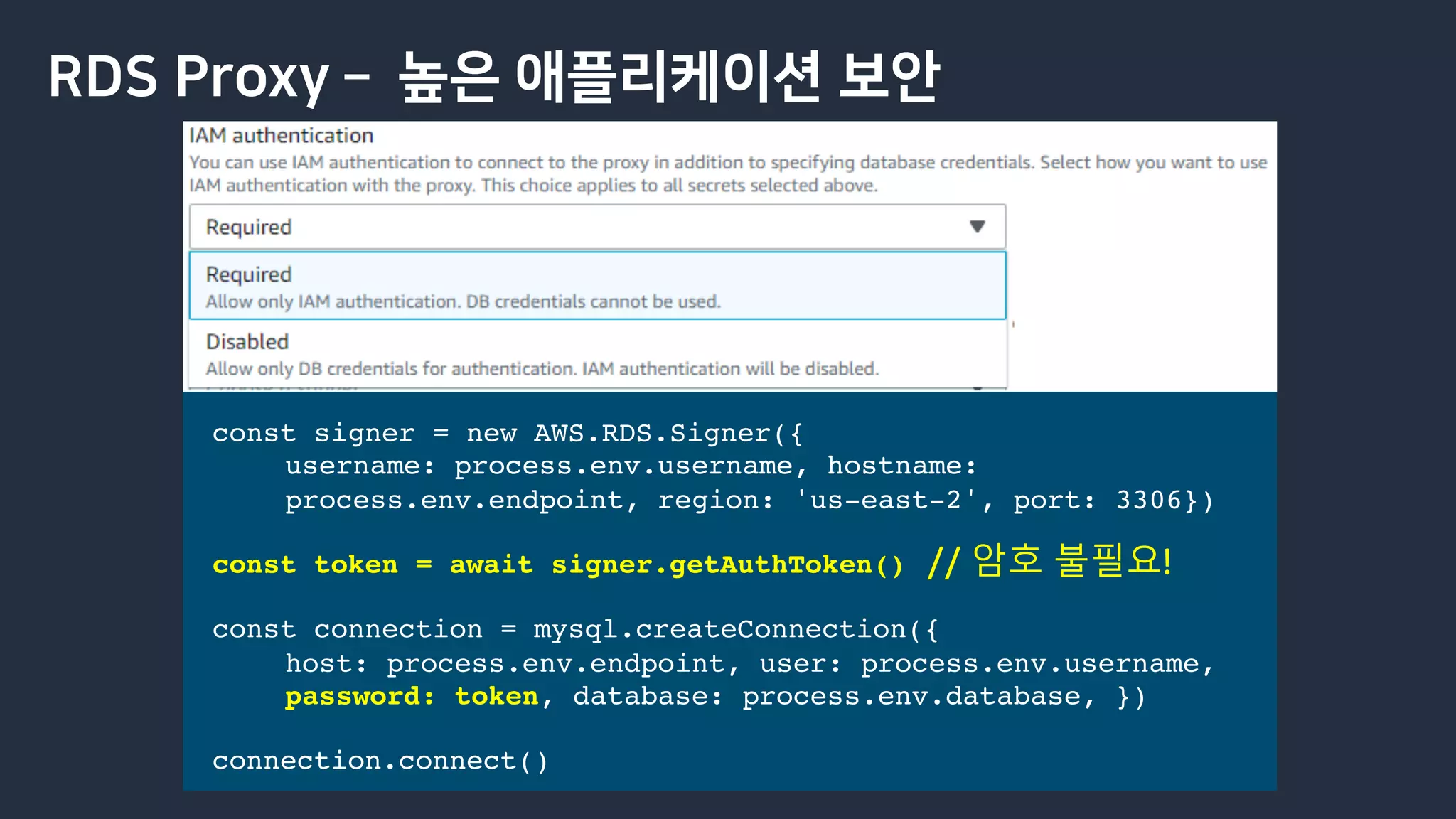 RDS Proxy ­ 높은 애플리케이션 보안
const signer = new AWS.RDS.Signer({
username: process.env.username, hostname:
process.env.endpoint, region: 'us-east-2', port: 3306})
const token = await signer.getAuthToken()
const connection = mysql.createConnection({
host: process.env.endpoint, user: process.env.username,
password: token, database: process.env.database, })
connection.connect()
// 암호 불필요!
 