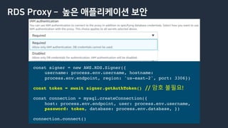 RDS Proxy ­ 높은 애플리케이션 보안
const signer = new AWS.RDS.Signer({
username: process.env.username, hostname:
process.env.endpoint, region: 'us-east-2', port: 3306})
const token = await signer.getAuthToken()
const connection = mysql.createConnection({
host: process.env.endpoint, user: process.env.username,
password: token, database: process.env.database, })
connection.connect()
// 암호 불필요!
 